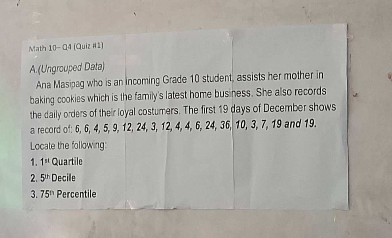 Math 10- Q4 (Quiz #1) 
A.(Ungrouped Data) 
Ana Masipag who is an incoming Grade 10 student, assists her mother in 
baking cookies which is the family's latest home business. She also records 
the daily orders of their loyal costumers. The first 19 days of December shows 
a record of: 6, 6, 4, 5, 9, 12, 24, 3, 12, 4, 4, 6, 24, 36, 10, 3, 7, 19 and 19. 
Locate the following: 
1. 1^(st) Quartile 
2. 5^(th) Decile 
3. 75^(th) Percentile