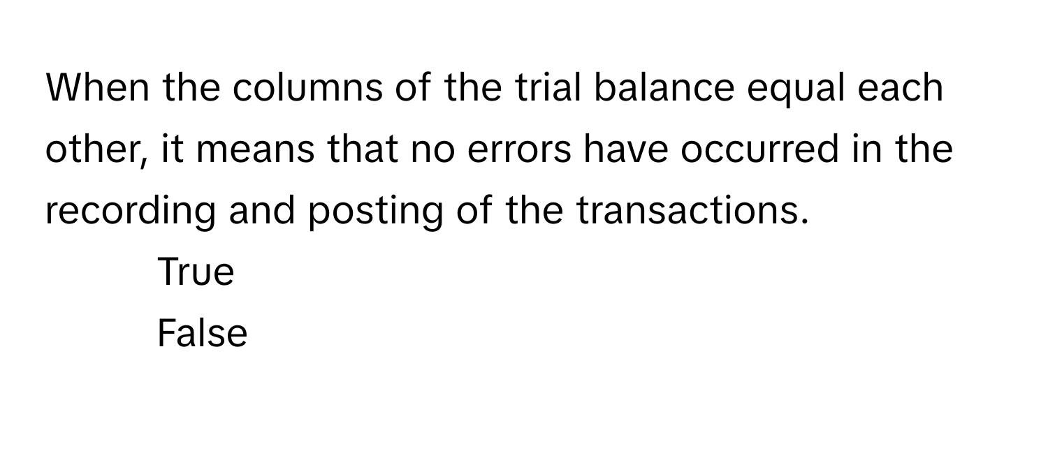 When the columns of the trial balance equal each other, it means that no errors have occurred in the recording and posting of the transactions. 

1. True
2. False