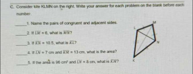 Consider kite KLMN on the right. Write your answer for each problem on the blank before each 
number. 
_1. Name the pairs of congruent and adjacent sides. 
_ 
2. If overline LM=6 , what is overline MN
_ 
3. H overline KN=10.5 , what is overline KL
_ 
4. Ifoverline LN=7cm and overline KM=13cm what is the area? 
_ 
5. If the area is 96cm^2 and overline LN=8cm , what is overline KM