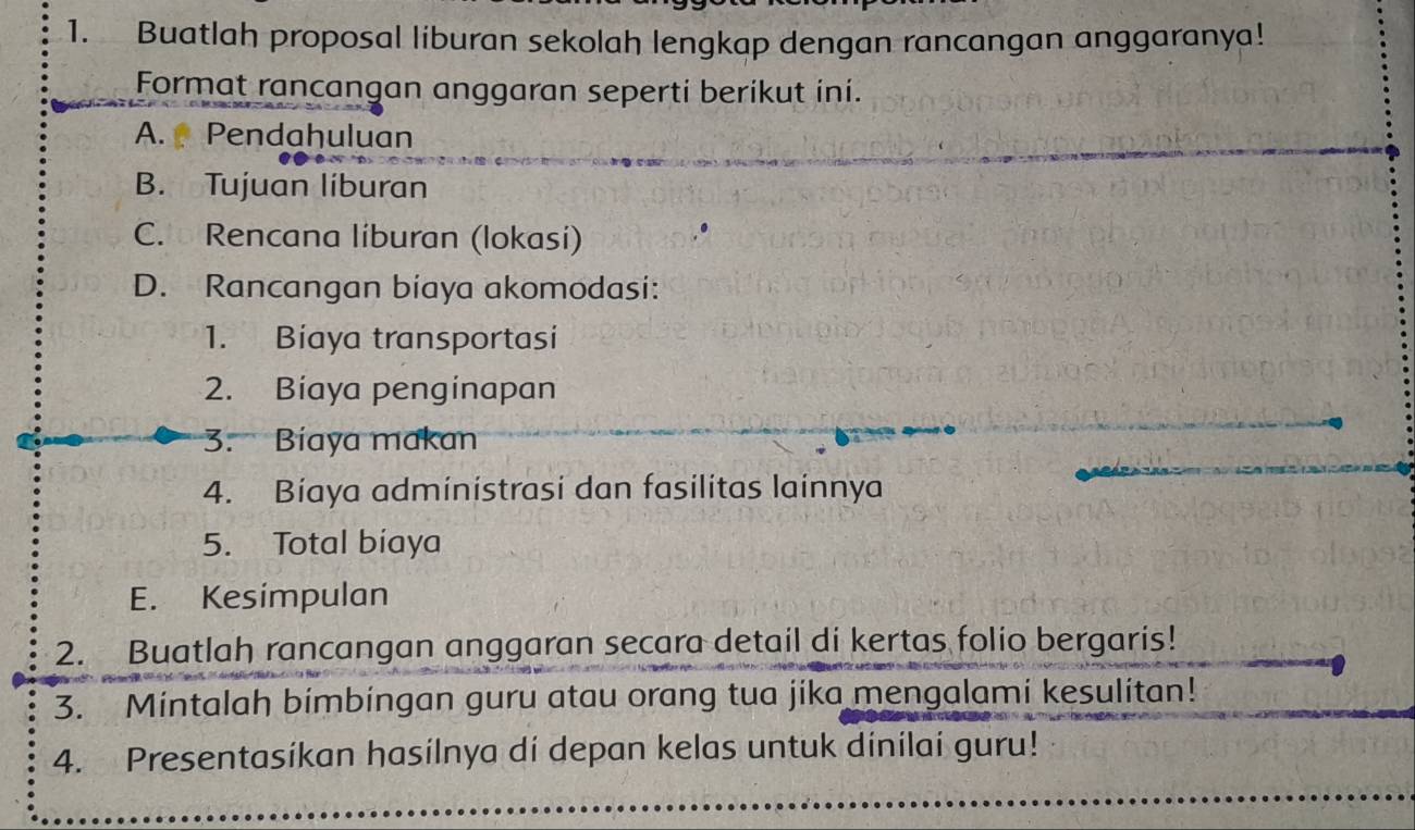 Buatlah proposal liburan sekolah lengkap dengan rancangan anggaranya! 
Format rancangan anggaran seperti berikut ini. 
A. Pendahuluan 
B. Tujuan liburan 
C. Rencana líburan (lokasi) 
D. Rancangan biaya akomodasi: 
1. Biaya transportasi 
2. Biaya penginapan 
3. Bíaya makan 
4. Bíaya administrasi dan fasilitas lainnya 
5. Total biaya 
E. Kesimpulan 
2. Buatlah rancangan anggaran secara detail di kertas folio bergaris! 
3. Mintalah bimbingan guru atau orang tua jika mengalami kesulitan! 
4. Presentasikan hasilnya di depan kelas untuk dinilai guru!