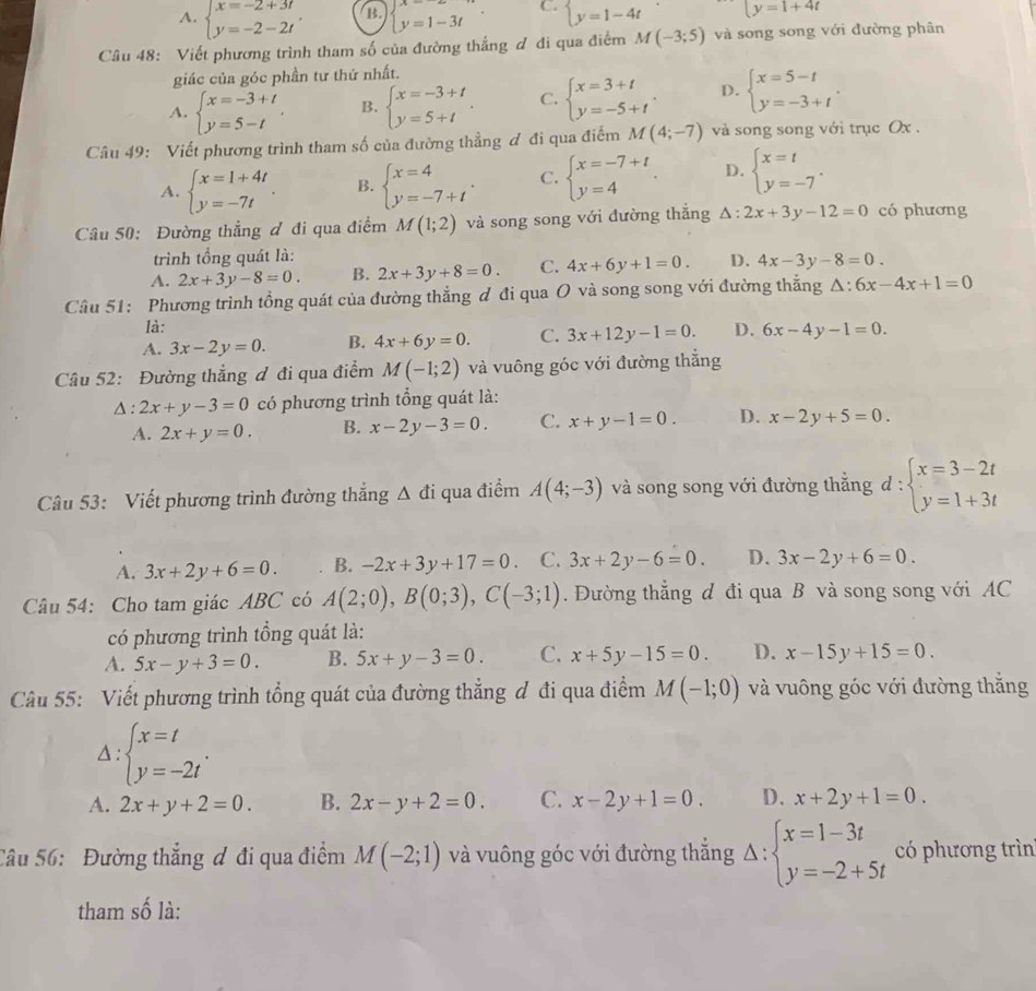 A. beginarrayl x=-2+3t y=-2-2tendarray. B. beginarrayl x= y=1-3tendarray. . C. beginarrayl y=1-4tendarray. y=1+4t
Câu 48: Viết phương trình tham số của đường thắng ơ đi qua điểm M(-3;5) và song song với đường phân
giác của góc phần tư thứ nhất.
A. beginarrayl x=-3+t y=5-tendarray. . B. beginarrayl x=-3+t y=5+tendarray. . C. beginarrayl x=3+t y=-5+tendarray. . D. beginarrayl x=5-t y=-3+tendarray. .
Câu 49: Viết phương trình tham số của đường thẳng ơ đi qua điểm M(4;-7) và song song với trục Ox .
A. beginarrayl x=1+4t y=-7tendarray. . B. beginarrayl x=4 y=-7+tendarray. . C. beginarrayl x=-7+t y=4endarray. . D. beginarrayl x=t y=-7endarray. .
Câu 50: Đường thẳng đ đi qua điểm M(1;2) và song song với đường thắng △ :2x+3y-12=0 có phương
trình tổng quát là:
A. 2x+3y-8=0. B. 2x+3y+8=0. C. 4x+6y+1=0. D. 4x-3y-8=0.
Câu 51: Phương trình tổng quát của đường thẳng ơ đi qua O và song song với đường thắng △ :6x-4x+1=0
là:
A. 3x-2y=0. B. 4x+6y=0. C. 3x+12y-1=0. D. 6x-4y-1=0.
Câu 52: Đường thẳng ơ đi qua điểm M(-1;2) và vuông góc với đường thẳng
△ :2x+y-3=0 có phương trình tổng quát là:
A. 2x+y=0. B. x-2y-3=0. C. x+y-1=0. D. x-2y+5=0.
Câu 53: Viết phương trình đường thắng △ di qua điểm A(4;-3) và song song với đường thắng d:beginarrayl x=3-2t y=1+3tendarray.
A. 3x+2y+6=0. B. -2x+3y+17=0 C. 3x+2y-6=0. D. 3x-2y+6=0.
Câu 54: Cho tam giác ABC có A(2;0),B(0;3),C(-3;1). Đường thắng đ đi qua B và song song với AC
có phương trình tổng quát là:
A. 5x-y+3=0. B. 5x+y-3=0. C. x+5y-15=0. D. x-15y+15=0.
Câu 55: Viết phương trình tổng quát của đường thẳng đ đi qua điểm M(-1;0) và vuông góc với đường thắng
beginarrayl x=t y=-2tendarray. .
A. 2x+y+2=0. B. 2x-y+2=0. C. x-2y+1=0. D. x+2y+1=0.
Câu 56: Đường thắng ơ đi qua điểm M(-2;1) và vuông góc với đường thắng Delta :beginarrayl x=1-3t y=-2+5tendarray. có phương trìn
tham số là: