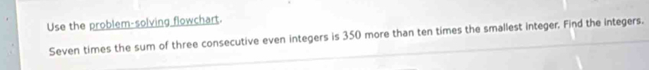 Use the problem-solving flowchart. 
Seven times the sum of three consecutive even integers is 350 more than ten times the smallest integer. Find the integers.