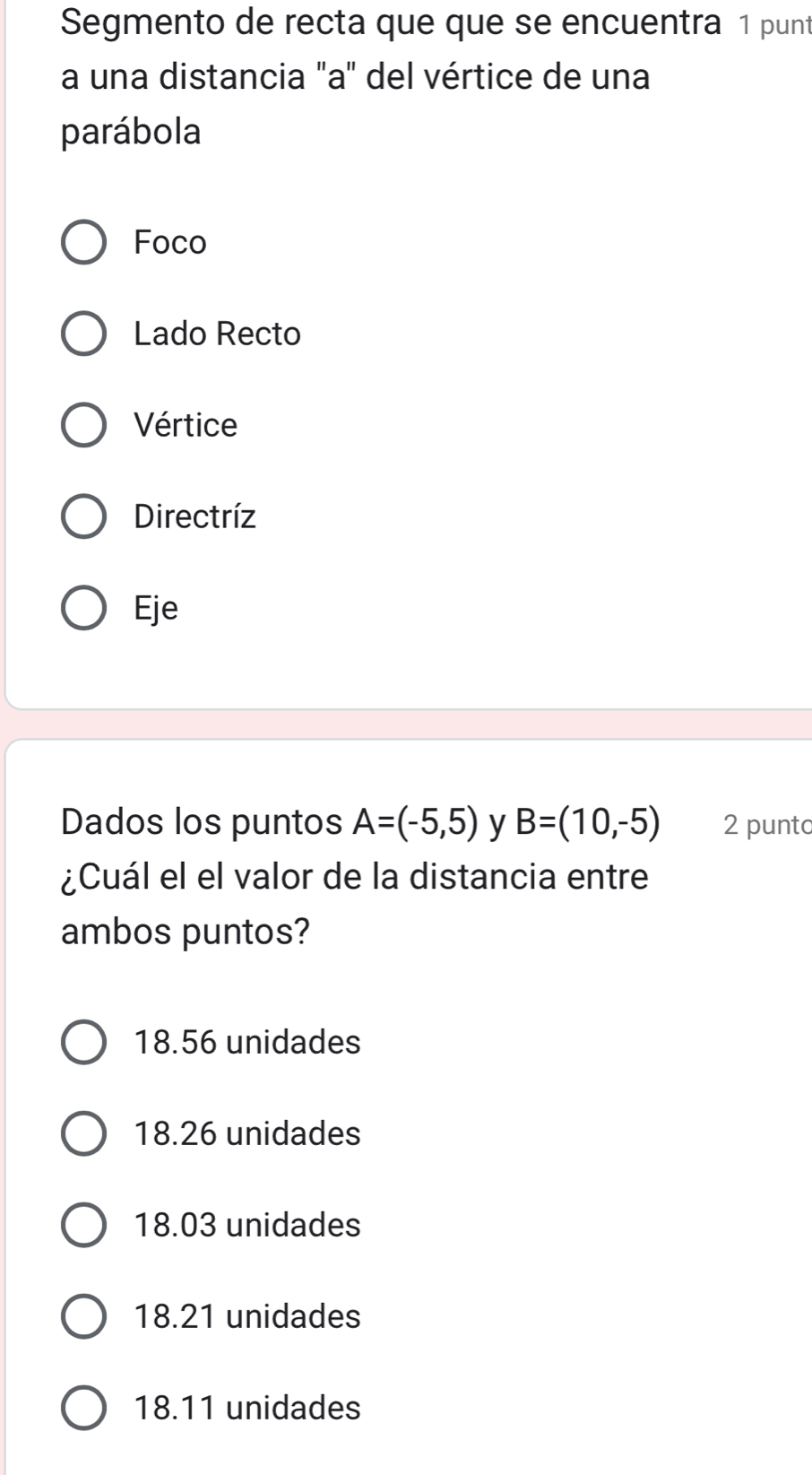 Segmento de recta que que se encuentra 1 punt
a una distancia "a" del vértice de una
parábola
Foco
Lado Recto
Vértice
Directríz
Eje
Dados los puntos A=(-5,5) y B=(10,-5) 2 punto
¿Cuál el el valor de la distancia entre
ambos puntos?
18.56 unidades
18.26 unidades
18.03 unidades
18.21 unidades
18.11 unidades