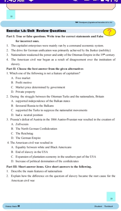 Balt T Canegeme e C api tahen and Stnahen ( 815 io 1964
Exercise 1.5: Unit Review Questions
?
Part I: True or false questions. Write true for correct statements and False
for incorrect ones.
1. The capitalist enterprises were mainly run by a command economic system.
2. The drive for German unification was primarily achieved by the Junker (nobility)
3. Nationalism weakened the power and unity of the Ottoman Empire in the 19^(th) century.
4. The American civil war began as a result of disagreement over the institution of
slavery,
Part II: Choose the best answer from the given alternatives
1. Which one of the following is not a feature of capitalism?
A. Free market
B. Prafit motive
C. Market price determined by government
D. Private property
2. During the struggle between the Ottoman Turks and the nationalists, Britain
A. supported independence of the Balkan states
B. favoured Russia to the Balkans
C. supported the Turks to suppress the nationalist movements
D. had a neutral position
3. Prussia's defeat of Austria in the 1866 Austro-Prussian war resulted in the creation of
A. Zollverein
B. The North German Confederation
C. The Reichstag
D. The German Empire
4. The American civil war resulted in
A. Equality between white and Black Americans
B. End of slavery in the USA
C. Expansion of plantation economy in the southern part of the USA
D. Increase of political domination of the confederates
Part III: Short answer items. Give short answers to the following.
1. Describe the main features of nationalism
2. Explain how the difference on the question of slavery became the root cause for the
American civil war
23
History Grade 10 Student Textboah