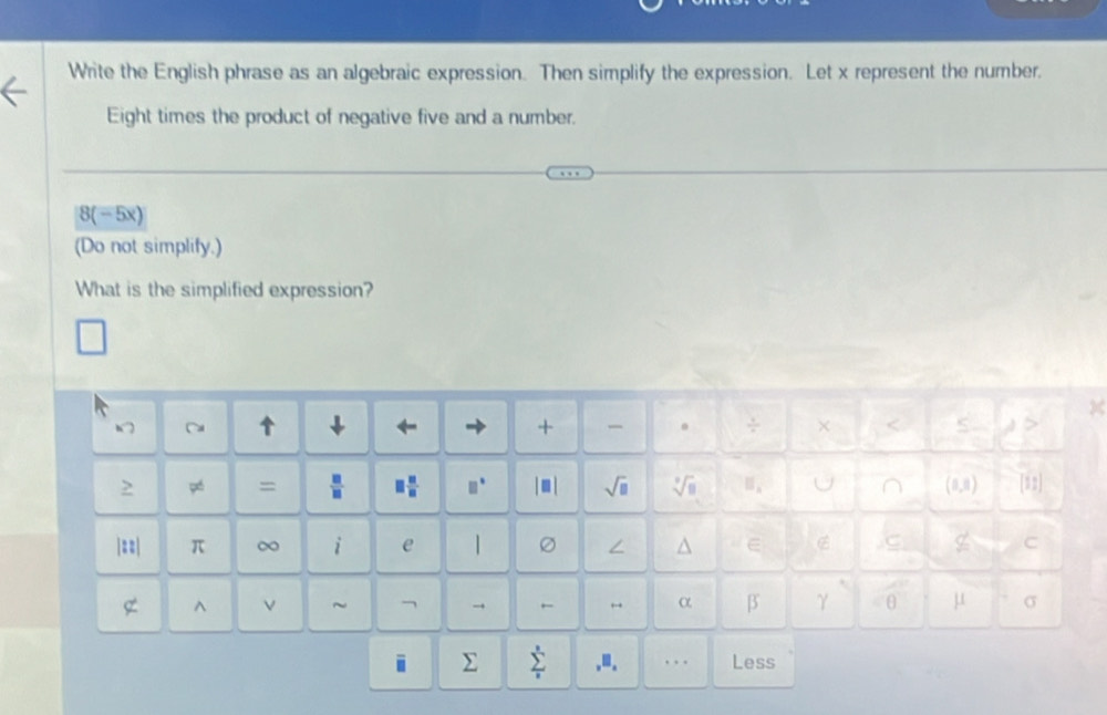 Write the English phrase as an algebraic expression. Then simplify the expression. Let x represent the number. 
Eight times the product of negative five and a number.
8(-5x)
(Do not simplify.) 
What is the simplified expression? 
X 
↓ ← → + 。 ÷ × S 1S 
=  □ /□   □  □ /□   □° sqrt(□ ) sqrt[3](8) || A) [12] 
C 
|==| π ∞ i e | / ^ E C 
^ ν ~ → ← α β γ θ μ σ 
i Σ sumlimits _i^s.≡. Less