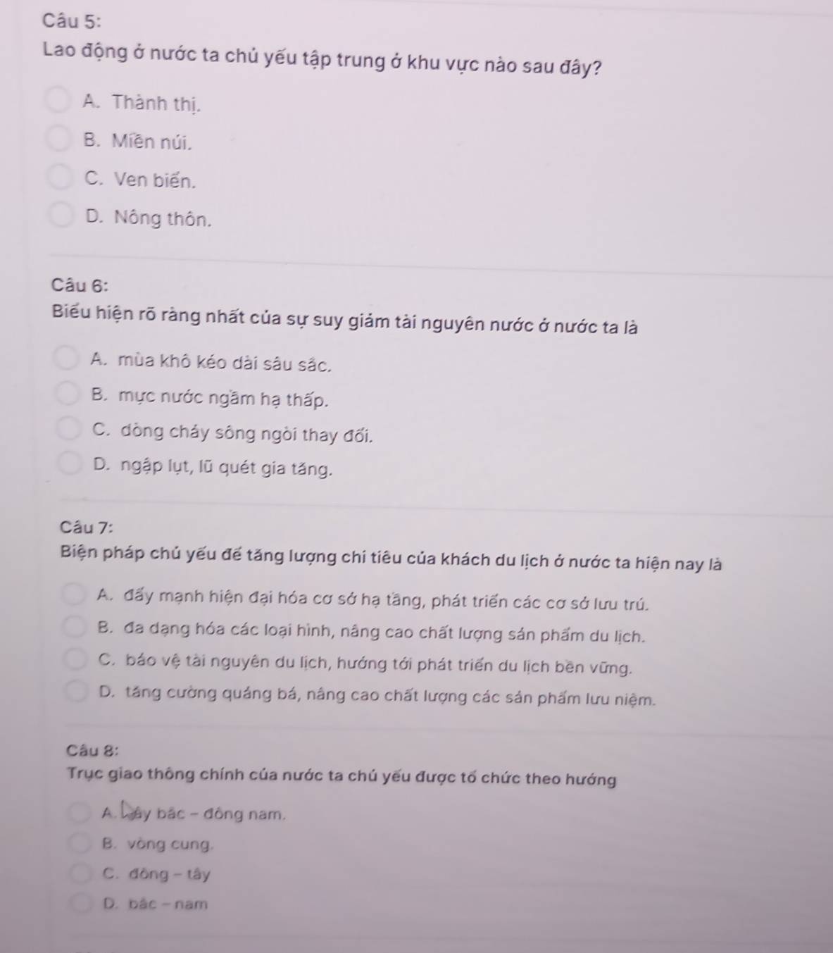 Lao động ở nước ta chủ yếu tập trung ở khu vực nào sau đây?
A. Thành thị.
B. Miễn núi.
C. Ven biển.
D. Nông thôn.
Câu 6:
Biểu hiện rõ ràng nhất của sự suy giảm tài nguyên nước ở nước ta là
A. mùa khô kéo dài sâu sắc.
B. mực nước ngầm hạ thấp.
C. đòng cháy sông ngòi thay đối.
D. ngập lụt, lũ quét gia tăng.
Câu 7:
Biện pháp chủ yếu để tăng lượng chi tiêu của khách du lịch ở nước ta hiện nay là
A. đấy mạnh hiện đại hóa cơ sở hạ tầng, phát triển các cơ sở lưu trú.
B. đa dạng hóa các loại hình, nâng cao chất lượng sản phẩm du lịch.
C. báo vệ tài nguyên du lịch, hướng tới phát triển du lịch bền vững.
D. táng cường quảng bá, nâng cao chất lượng các sản phẩm lưu niệm.
Câu 8:
Trục giao thông chính của nước ta chú yếu được tố chức theo hướng
A. wây bắc - đông nam.
B. vòng cung,
C. đòng - tây
D. bậc- nam