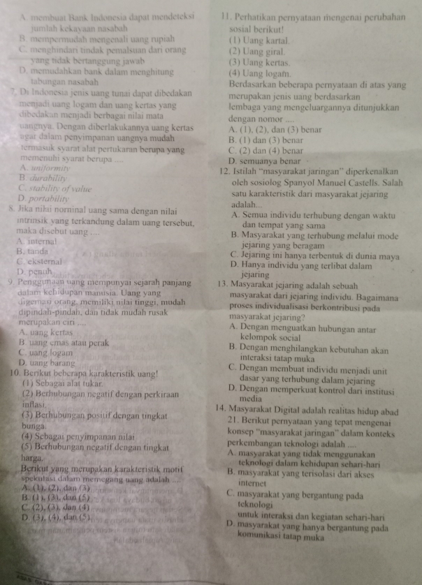 A. membuat Bank Indonesia dapat mendeteksi 11. Perhatikan pernyataan mengenai perubahan
jumlah kekavaan nasabah sosial berikut!
B. mempermudah mengenali uang rupiah (1) Uang kartal.
C. menghindari tindak pemalsuan dari orang (2) Uang giral.
yang tidak bertanggung jawab (3) Uang kertas.
D. memudahkan bank dalam menghitung (4) Uang logam.
tabungan nasabah Berdasarkan beberapa pernyataan di atas yang
7. Di Indonesia jenis uang tunai dapat dibedakan merupakan jenis uang berdasarkan
menjadi uang logam dan uang kertas yang lembaga yang mengeluargannya ditunjukkan
dibedakan menjadi berbagai nilai mata dengan nomor ....
uangnya. Dengan diberlakukannya uang kertas A. (1), (2), dan (3) benar
agar dalam penyimpanan uangnya mudah B. (1) dan (3) benar
termasuk syarat alat pertukaran berupa yang C. (2) dan (4) benar
memenuhi syarat berupa .... D. semuanya benar
A. uniformity 12. Istilah “masyarakat jaringan” diperkenalkan
B. durability oleh sosiolog Spanyol Manuel Castells. Salah
C. stability of value satu karakteristik dari masyarakat jejaring
D. portability adalah...
8. Jika niłai norninal uang sama dengan nilai A. Semua individu terhubung dengan waktu
intrinsik yang terkandung dalam uang tersebut. dan tempat yang sama
maka disebut uang , ., B. Masyarakat yang terhubung melalui mode
A. internal jejaring yang beragam
B. tanda C. Jejaring ini hanya terbentuk di dunia maya
C. eksternal D. Hanya individu yang terlibat dalam
D. penuh jejaring
9. Penggumaan uang mempunyai sejarah panjang 13. Masyarakat jejaring adalah sebuah
dalam kchidupan manusia. Uang yang masyarakat dari jejaring individu. Bagaimana
di emao oran g, memiliki nilai tinggi, mudah proses individualisasi berkontribusi pada
dipindah-pindah, dan tidak mudah rusak masyarakat jejaring?
merupakan ciri .... A. Dengan menguatkan hubungan antar
A. uang kertas kelompok social
B. uang emas atau perak B. Dengan menghilangkan kebutuhan akan
C. uang logam interaksi tatap muka
D. uang barang C. Dengan membuat individu menjadi unit
10. Berikut beberapa karakteristik uang! dasar yang terhubung dalam jejaring
(1) Sebagai alat tukar D. Dengan memperkuat kontrol dari institusi
(2) Berhubungan negatif dengan perkiraan media
inflasi. 14. Masyarakat Digital adalah realitas hidup abad
(3) Berhubungan positif dengan tingkat 21. Berikut pernyataan yang tepat mengenai
bunga. konsep ''masyarakat jaringan'' dalam konteks
(4) Scbagai penyimpanan nilai
(5) Berhubungan negatif dengan tingkat perkembangan teknologi adalah ....
A. masyarakat yang tidak menggunakan
harga. teknologi dalam kehidupan sehari-hari
Berikut yang merupakan karakteristik motif B. masyarakat yang terisolasi dari akses
spekulasi dalam memegang uang adalah internet
A. (1), (2), dan (3) C. masyarakat yang bergantung pada
B. (1). (3), dan (5) teknologi
C. (2), (3). dan (4) untuk interaksi dan kegiatan schari-hari
D. (3), (4), dan (5) D. masyarakat yang hanya bergantung pada
komunikasi tatap muka
