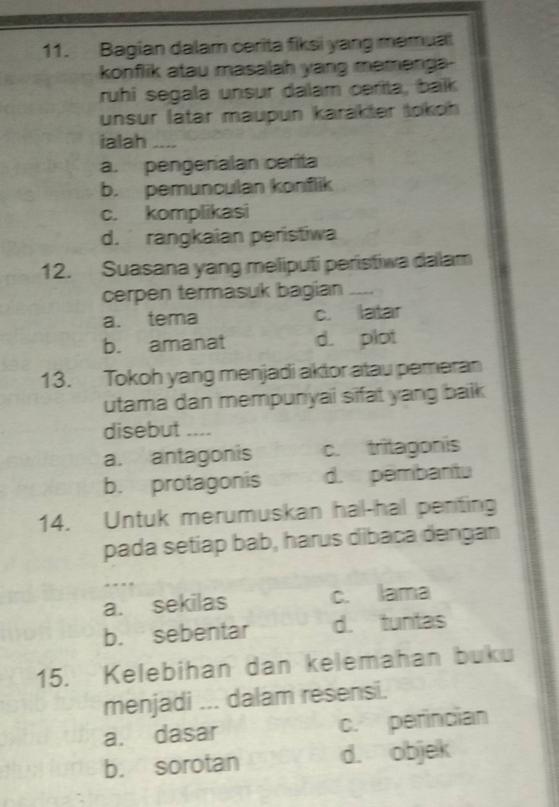 Bagian dalam cerita fiksi yang memual
konflik atau masalah yang mamenga-
ruhi segala unsur dalam cerita, baïk
unsur latar maupun karäkter tokoh 
ialah_
a. pengenalan cerita
b. pemunculan konflik
c. komplikasi
d. rangkaian peristiwa
12. Suasana yang meliputi peristiwa dalam
cerpen termasuk bagian_
a. tema c. latar
b. amanat d. plot
13. Tokoh yang menjadi aktor atau pemeran
utama dan mempunyai sifat yang baik 
disebut ....
a. antagonis c. tritagonis
b. protagonis d. pembantu
14. Untuk merumuskan hal-hal penting
pada setiap bab, harus dibaca dengan
_
a. sekilas c. lama
b. sebentar d. tuntas
15. Kelebihan dan kelemahan buku
menjadi ... dalam resensi.
a. dasar c. perincian
b. sorotan d. objek