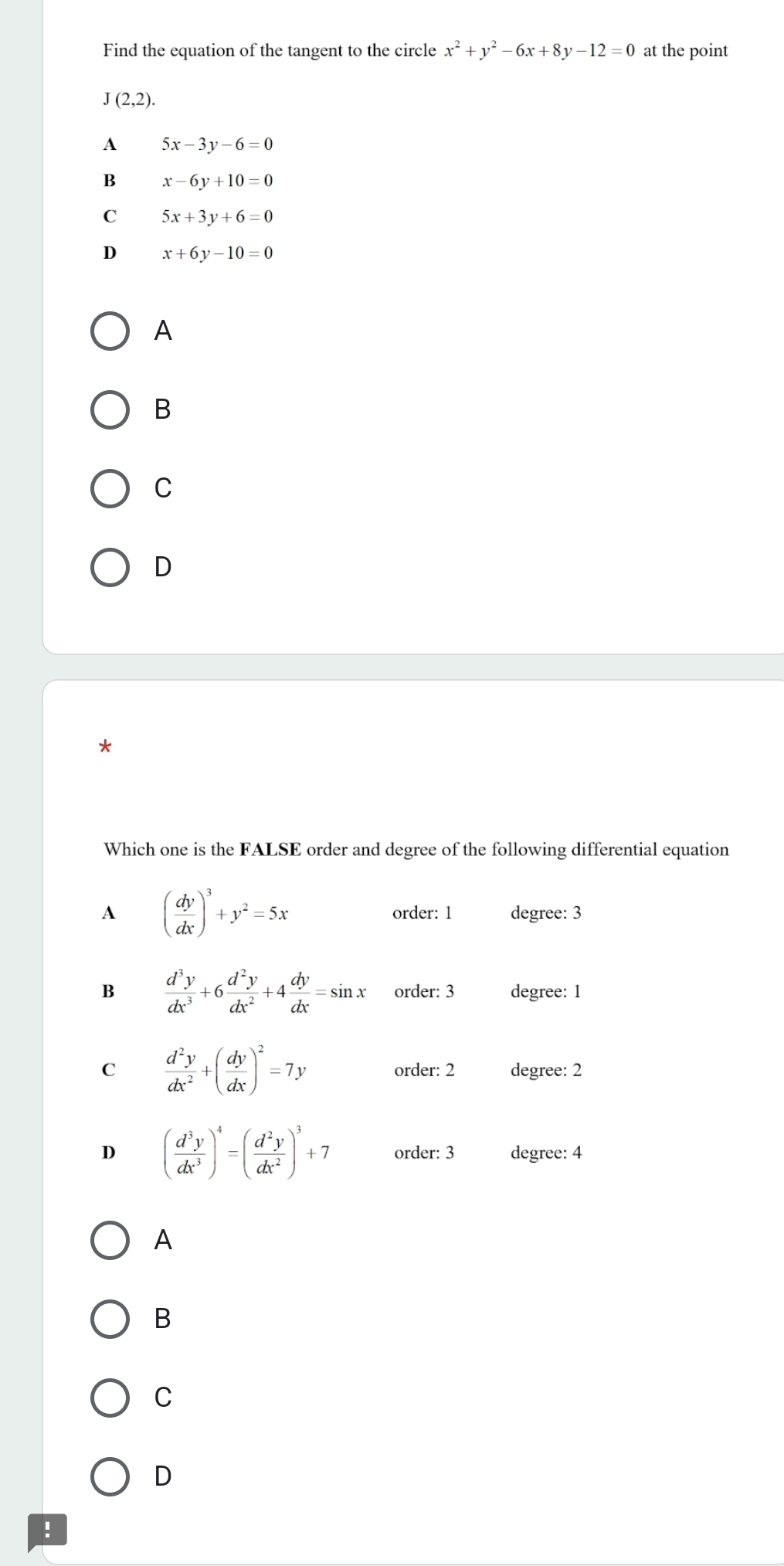 Find the equation of the tangent to the circle x^2+y^2-6x+8y-12=0 at the point
J(2,2).
A 5x-3y-6=0
B x-6y+10=0
C 5x+3y+6=0
D x+6y-10=0
A
B
C
D
*
Which one is the FALSE order and degree of the following differential equation
order: 1
A ( dy/dx )^3+y^2=5x degree: 3
B  d^3y/dx^3 +6 d^2y/dx^2 +4 dy/dx =sin x order: 3 degree: 1
C  d^2y/dx^2 +( dy/dx )^2=7y degree: 2
order: 2
D ( d^3y/dx^3 )^4=( d^2y/dx^2 )^3+7 order: 3 degree: 4
A
B
C
D
!