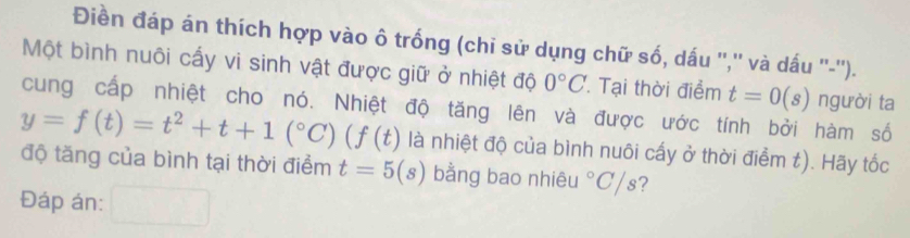 Điền đáp án thích hợp vào ô trống (chi sử dụng chữ số, dấu '','' và dấu ''-''). 
Một bình nuôi cấy vi sinh vật được giữ ở nhiệt độ 0°C Tại thời điểm t=0(s) người ta 
cung cấp nhiệt cho nó. Nhiệt độ tăng lên và được ước tính bởi hàm số
y=f(t)=t^2+t+1(^circ C)(f(t) là nhiệt độ của bình nuôi cấy ở thời điểm t). Hãy tốc 
độ tăng của bình tại thời điểm t=5(s) bằng bao nhiêu°C/s ? 
Đáp án: