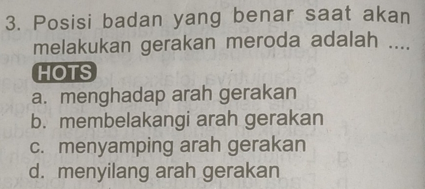 Posisi badan yang benar saat akan
melakukan gerakan meroda adalah ....
HOTS
a. menghadap arah gerakan
b. membelakangi arah gerakan
c. menyamping arah gerakan
d. menyilang arah gerakan