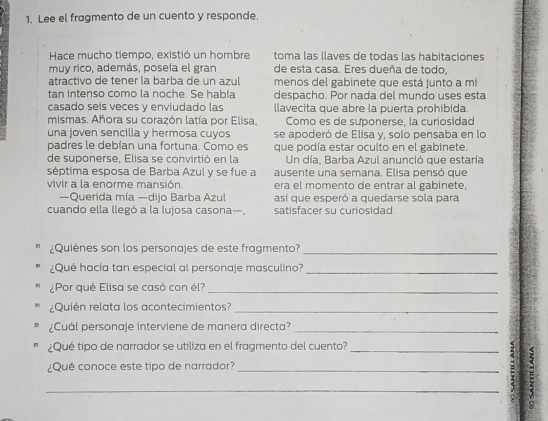 Lee el fragmento de un cuento y responde. 
Hace mucho tiempo, existió un hombre toma las llaves de todas las habitaciones 
muy rico, además, poseía el gran de esta casa. Eres dueña de todo, 
atractivo de tener la barba de un azul menos del gabinete que está junto a mi 
tan intenso como la noche. Se había despacho. Por nada del mundo uses esta 
casado seis veces y enviudado las llavecita que abre la puerta prohibida. 
mismas. Ahora su corazón latía por Elisa, Como es de suponerse, la curiosidad 
una joven sencilla y hermosa cuyos se apoderó de Elisa y, solo pensaba en lo 
padres le debían una fortuna. Como es que podía estar oculto en el gabinete. 
de suponerse, Elisa se convirtió en la Un día, Barba Azul anunció que estaría 
séptima esposa de Barba Azul y se fue a ausente una semana. Elisa pensó que 
vivir a la enorme mansión. era el momento de entrar al gabinete, 
—Querida mía —dijo Barba Azul así que esperó a quedarse sola para 
cuando ella llegó a la lujosa casona—, satisfacer su curiosidad. 
¿Quiénes son los personajes de este fragmento?_ 
¿Qué hacía tan especial al personaje masculino?_ 
¿Por qué Elisa se casó con él?_ 
¿Quién relata los acontecimientos?_ 
¿Cuál personaje interviene de manera directa?_ 
¿Qué tipo de narrador se utiliza en el fragmento del cuento?_ 
¿Qué conoce este tipo de narrador?_ 
_ 
0