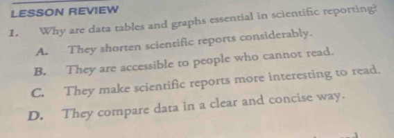 LESSON REVIEW
1. Why are data tables and graphs essential in scientific reporting?
A. They shorten scientific reports considerably.
B. They are accessible to people who cannot read.
C. They make scientific reports more interesting to read.
D. They compare data in a clear and concise way.