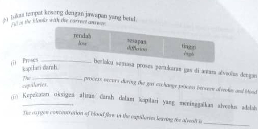 Isikan tempat kosong dengan jawapan yang betul 
Fill in the blanks with the correct answ 
(i) Proses 
kapilari darah. 
emasa proses pertukaran gas di antara alveolus dengan 
The_ 
process occurs during the gas exchange process between alveolus and blood 
capillaries. 
(ü) Kepekatan oksigen aliran darah dalam kapilari yang meninggalkan alveolus adalah 
The axygen concentration of blood flow in the capillaries leaving the alveoli is_