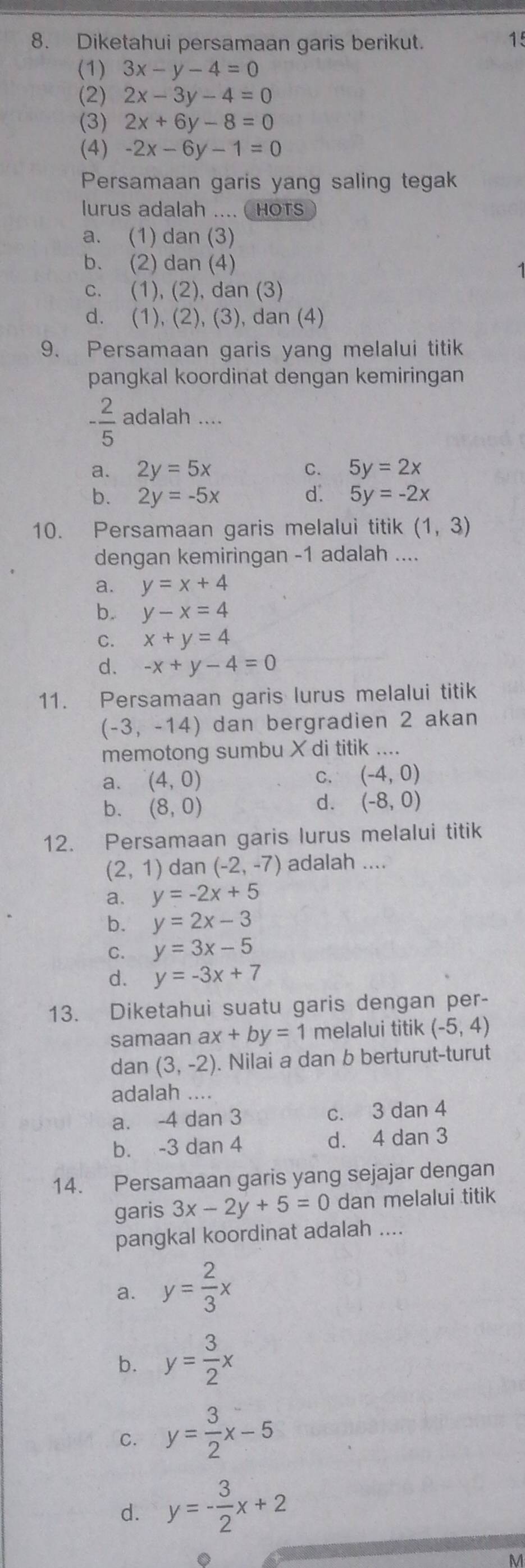 Diketahui persamaan garis berikut.
15
(1) 3x-y-4=0
(2) 2x-3y-4=0
(3) 2x+6y-8=0
(4) -2x-6y-1=0
Persamaan garis yang saling tegak
lurus adalah .... ( Hots
a. (1) dan (3)
b. (2) dan (4)
c. (1), (2), dan (3)
d. (1), (2), (3), dan (4)
9. Persamaan garis yang melalui titik
pangkal koordinat dengan kemiringan
- 2/5  adalah ....
a. 2y=5x C. 5y=2x
b. 2y=-5x d. 5y=-2x
10. Persamaan garis melalui titik (1,3)
dengan kemiringan -1 adalah ....
a. y=x+4
b. y-x=4
C. x+y=4
d. -x+y-4=0
11. Persamaan garis lurus melalui titik
(-3,-14) dan bergradien 2 akan
memotong sumbu X di titik ....
a. (4,0)
C. (-4,0)
b. (8,0)
d. (-8,0)
12. Persamaan garis lurus melalui titik
(2,1) dan (-2,-7) adalah ....
a. y=-2x+5
b. y=2x-3
C. y=3x-5
d. y=-3x+7
13. Diketahui suatu garis dengan per-
samaan ax+by=1 melalui titik (-5,4)
dan (3,-2). Nilai a dan b berturut-turut
adalah ....
a. -4 dan 3 c. 3 dan 4
b. -3 dan 4 d. 4 dan 3
14. Persamaan garis yang sejajar dengan
garis 3x-2y+5=0 dan melalui titik
pangkal koordinat adalah ....
a. y= 2/3 x
b. y= 3/2 x
C. y= 3/2 x-5
d. y=- 3/2 x+2
M