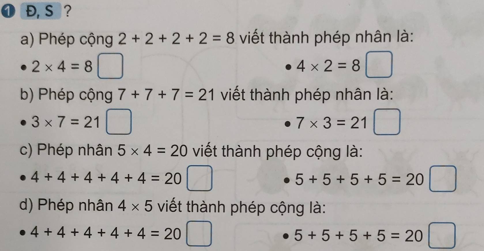 ❶ Đ, S ? 
a) Phép cộng 2+2+2+2=8 viết thành phép nhân là:
2* 4=8
4* 2=8
b) Phép cộng 7+7+7=21 viết thành phép nhân là:
3* 7=21
7* 3=21
c) Phép nhân 5* 4=20 viết thành phép cộng là:
4+4+4+4+4=20
5+5+5+5=20
d) Phép nhân 4* 5 viết thành phép cộng là:
4+4+4+4+4=20
5+5+5+5=20