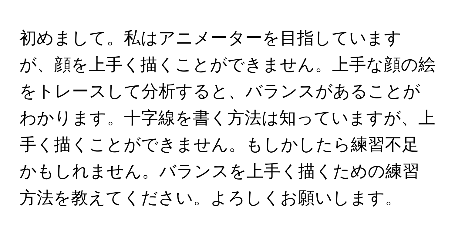 初めまして。私はアニメーターを目指していますが、顔を上手く描くことができません。上手な顔の絵をトレースして分析すると、バランスがあることがわかります。十字線を書く方法は知っていますが、上手く描くことができません。もしかしたら練習不足かもしれません。バランスを上手く描くための練習方法を教えてください。よろしくお願いします。