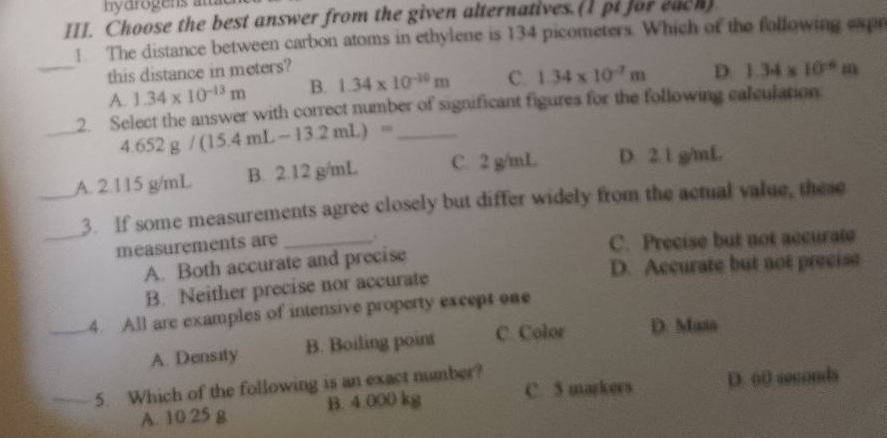 ny arogens am 
III. Choose the best answer from the given alternatives. (1 pt for each).
1. The distance between carbon atoms in ethylene is 134 picometers. Which of the following expr
_this distance in meters?
A. 1.34* 10^(-13)m B. 1.34* 10^(-10)m C. 1.34* 10^(-7)m D 1.34* 10^(-6)m
_
2. Select the answer with correct number of significant figures for the following calculation
_ 4.652g/(15.4mL-13.2mL)=
_A. 2.115 g/mL B. 2.12 g/mL C. 2 g/mL D. 2. 1 g/mL
_
3. If some measurements agree closely but differ widely from the actual value, these
measurements are_
A. Both accurate and precise C. Precise but not accurate
B. Neither precise nor accurate D. Accurate but not precise
_4. All are examples of intensive property except one
A. Density B. Boiling point C. Color D. Musa
_5. Which of the following is an exact number?
A. 10.25 g B. 4.000 kg C. 5 markers D. 60 seconds