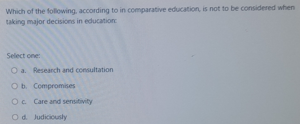 Which of the following, according to in comparative education, is not to be considered when
taking major decisions in education:
Select one:
a. Research and consultation
b. Compromises
c. Care and sensitivity
d. Judiciously