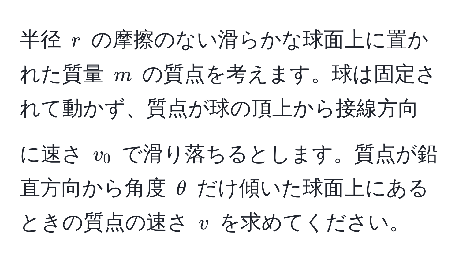 半径 $r$ の摩擦のない滑らかな球面上に置かれた質量 $m$ の質点を考えます。球は固定されて動かず、質点が球の頂上から接線方向に速さ $v_0$ で滑り落ちるとします。質点が鉛直方向から角度 $θ$ だけ傾いた球面上にあるときの質点の速さ $v$ を求めてください。