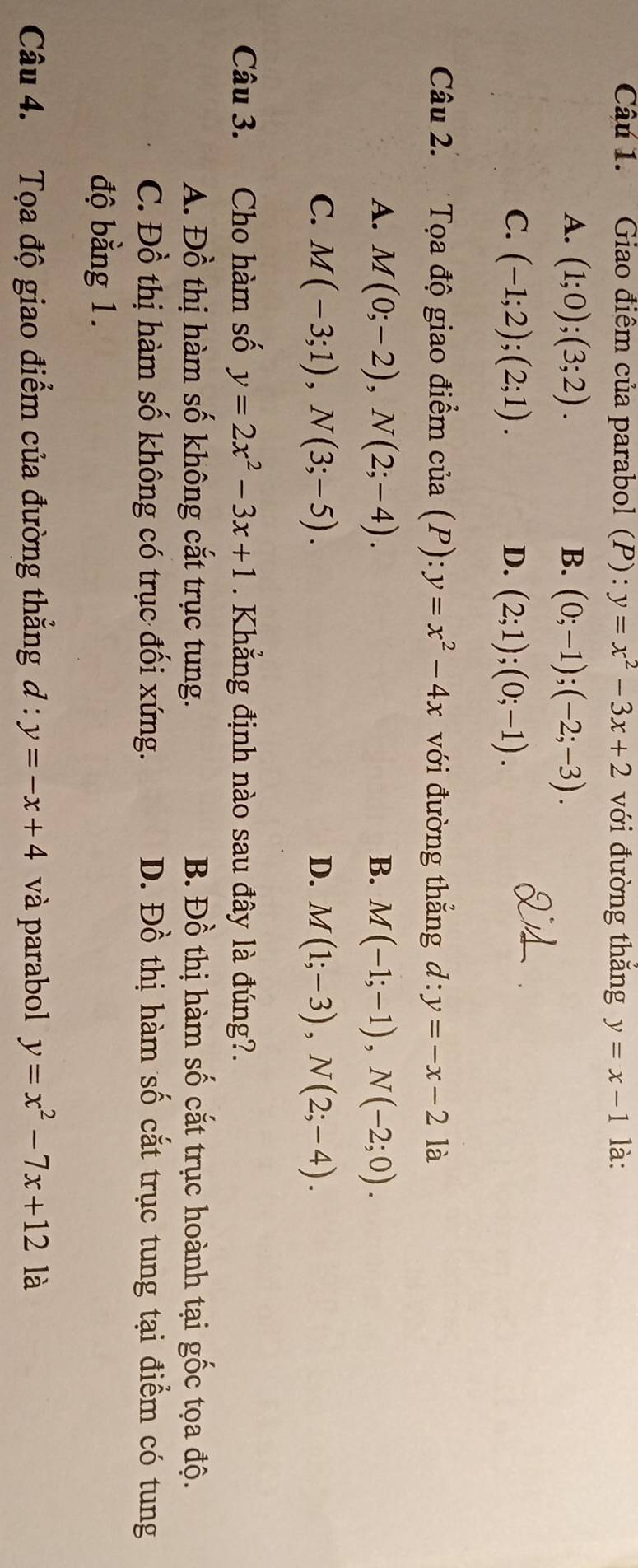 Giao điểm của parabol (P): y=x^2-3x+2 với đường thắng y=x-1 là:
A. (1;0);(3;2). B. (0;-1);(-2;-3).
C. (-1;2); (2;1). D. (2;1);(0;-1). 
Câu 2. Tọa độ giao điểm của (P):y=x^2-4x với đường thẳng d:y=-x-2 là
A. M(0;-2), N(2;-4). B. M(-1;-1), N(-2;0).
C. M(-3;1), N(3;-5). D. M(1;-3), N(2;-4). 
Câu 3. Cho hàm số y=2x^2-3x+1 Khẳng định nào sau đây là đúng?.
A. Đồ thị hàm số không cắt trục tung. B. Đồ thị hàm số cắt trục hoành tại gốc tọa độ.
C. Đồ thị hàm số không có trục đối xứng. D. Đồ thị hàm số cắt trục tung tại điểm có tung
độ bằng 1.
Câu 4. Tọa độ giao điểm của đường thẳng đ : y=-x+4 và parabol y=x^2-7x+12 là