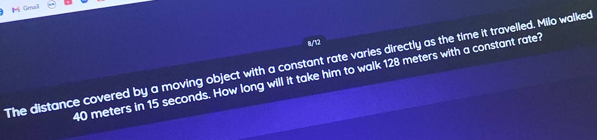 Gmail 
8/12 
The distance covered by a moving object with a constant rate varies directly as the time it travelled. Milo walked
40 meters in 15 seconds. How long will it take him to walk 128 meters with a constant rate?