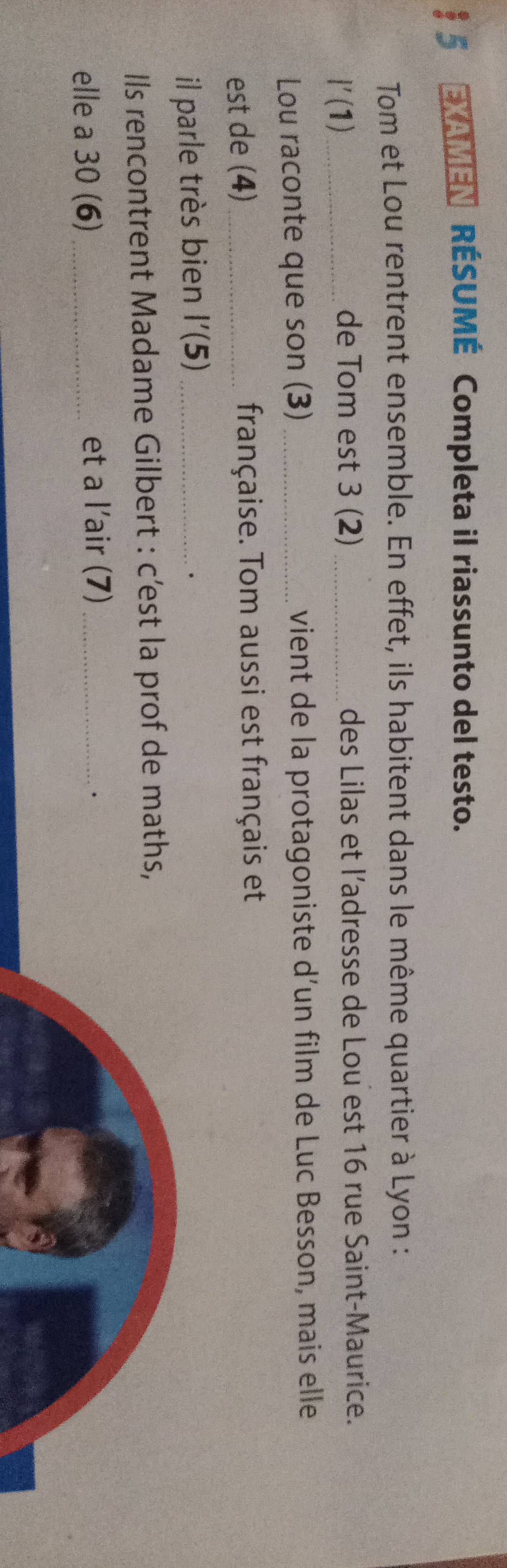 $ 5 EXAMEN RÉSUMÉ Completa il riassunto del testo. 
Tom et Lou rentrent ensemble. En effet, ils habitent dans le même quartier à Lyon : 
_ l'(1)
de Tom est 3 (2) _des Lilas et l'adresse de Lou est 16 rue Saint-Maurice. 
Lou raconte que son (3) vient de la protagoniste d’un film de Luc Besson, mais elle 
est de (4) _française. Tom aussi est français et 
il parle très bien l'(5) _ 
. 
Ils rencontrent Madame Gilbert : c’est la prof de maths, 
elle a 30 (6) _et a l’air (7)_