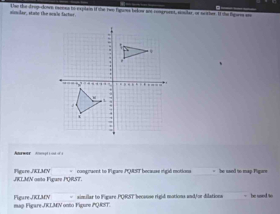 similar, state the scale factor. Use the drop-down menus to explain if the two figares below are congruent, similar, or neither. If the figures sre 
nswer Anspt s out of a 
Figure JKLMN congruent to Figure PQRST because rigid motions = be used to map Figure
JKLMN onto Figure PQRST. 
Figure JKLMN similar to Figure PQRST because rigid motions and/or dilations be used to 
map Figure JKLMN onto Figure PQRST.