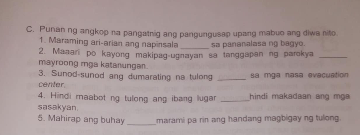 Punan ng angkop na pangatnig ang pangungusap upang mabuo ang diwa nito. 
1. Maraming ari-arian ang napinsala _sa pananalasa ng bagyo. 
2. Maaari po kayong makipag-ugnayan sa tanggapan ng parokya_ 
mayroong mga katanungan. 
3. Sunod-sunod ang dumarating na tulong _sa mga nasa evacuation 
center. 
4. Hindi maabot ng tulong ang ibang lugar _hindi makadaan ang mga 
sasakyan. 
5. Mahirap ang buhay _marami pa rin ang handang magbigay ng tulong.