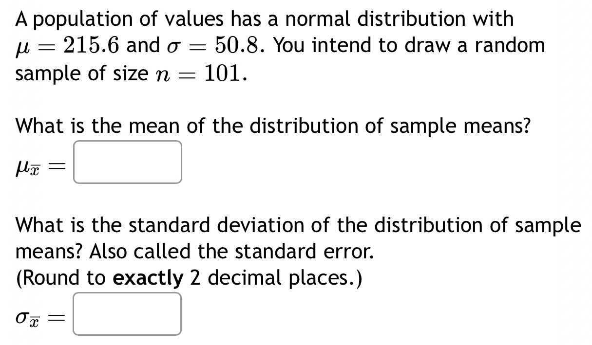 A population of values has a normal distribution with
mu =215.6 and sigma =50.8. You intend to draw a random 
sample of size n=101. 
What is the mean of the distribution of sample means?
mu _overline x=□
What is the standard deviation of the distribution of sample 
means? Also called the standard error. 
(Round to exactly 2 decimal places.)
sigma _overline x=□