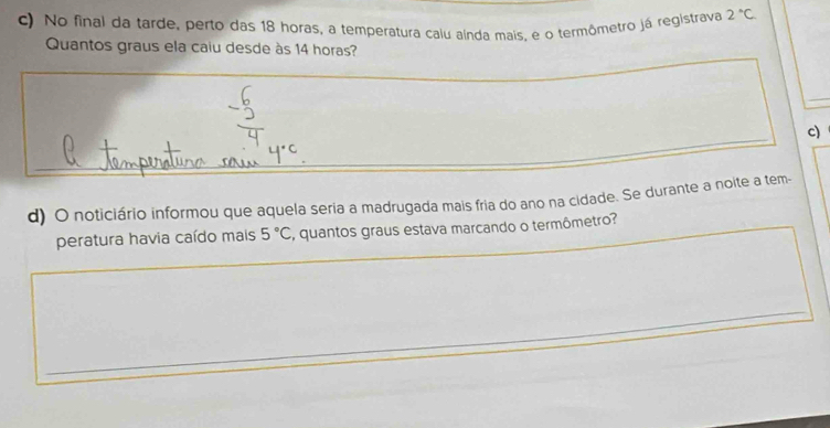 No final da tarde, perto das 18 horas, a temperatura calu aínda mais, é o termômetro já registrava 2°C
Quantos graus ela caiu desde às 14 horas? 
c) 
_ 
d) O noticiário informou que aquela seria a madrugada mais fria do ano na cidade. Se durante a noite a tem- 
peratura havia caído mais 5°C C, quantos graus estava marcando o termômetro?