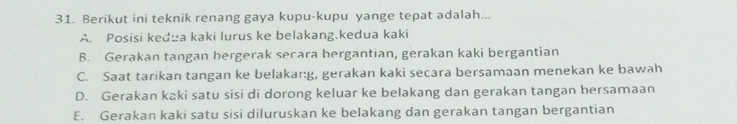 Berikut ini teknik renang gaya kupu-kupu yange tepat adalah...
A. Posisi kedua kaki lurus ke belakang.kedua kaki
B. Gerakan tangan bergerak secara bergantian, gerakan kaki bergantian
C. Saat tarikan tangan ke belakar:g, gerakan kaki secara bersamaan menekan ke bawah
D. Gerakan kaki satu sisi di dorong keluar ke belakang dan gerakan tangan bersamaan
E. Gerakan kaki satu sisi diluruskan ke belakang dan gerakan tangan bergantian