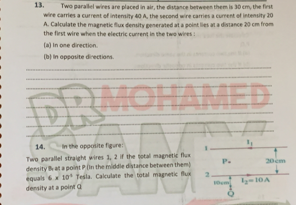 Two parallel wires are placed in air, the distance between them is 30 cm, the first
wire carries a current of intensity 40 A, the second wire carries a current of intensity 20
A. Calculate the magnetic flux density generated at a point lies at a distance 20 cm from
the first wire when the electric current in the two wires :
(a) In one direction.
(b) In opposite directions.
_
_
_
_
_
_
_
_
_
14. In the opposite figure:
Two parallel straight wires 1, 2 if the total magnetic flux
density Br at a point P (In the middle distance between them) 
equals 6* 10^(-5) Tesla. Calculate the total magnetic flux 
density at a point Q