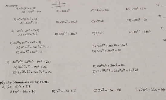 Multiply.
1)_
1) -7x(11x+12) -161x^2 C) 11x^2-84x D) =77x^2+12x
A) -77x^2-84x B)
2)_
2) -5x^5(10x^2+5)
A) -50x^7+5 B) -50x^7-25x^5 C) -75x^5 D) -50x^2-25
3)
3) -2x^3(-2x^7-7x^2)
A) 4x^(10)-7x^2 B) 18x^(10)+18x^5 C) 18x^3 D) 4x^(10)+14x^5
4)
4) 6x^8(11x^9+6x^8-3)
A) 66x^(17)+36a^3x^(16)-3
B) 66x^(17)+36x^(16)-18x^8
C) 66x^(17)+6x^8-3
D) 66x^9+36x^8-18
5) -4a^2x^5(-2a^8x^6-9x^4+2a)
B)
A) 8a^(10)x^(11)-9x^4+2a 8a^8x^6+36x^4-8a
C) 8a^(10)x^(11)+36a^3x^9+2a D) 8a^(10)x^(11)+36a^2x^9-8a^3x^5
ply the binomials using FOIL.
6) (2x-6)(x+11)
A) x^2-66x+16 B) x^2+16x+11 C) 2x^2+16x-66 D) 2x^2+11x-66