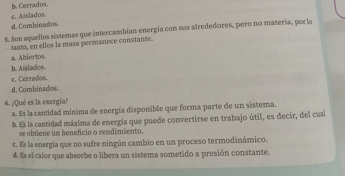 b. Cerrados.
c. Aislados.
d. Combinados.
5. Son aquellos sistemas que intercambian energía con sus alrededores, pero no materia, por lo
tanto, en ellos la masa permanece constante.
a. Abiertos.
b. Aislados.
c. Cerrados.
d. Combinados.
6. ¿Qué es la exergía?
a. Es la cantidad mínima de energía disponible que forma parte de un sistema.
b. Es la cantidad máxima de energía que puede convertirse en trabajo útil, es decir, del cual
se obtiene un beneficio o rendimiento.
c. Es la energía que no sufre ningún cambio en un proceso termodinámico.
d. Es el calor que absorbe o libera un sistema sometido a presión constante.