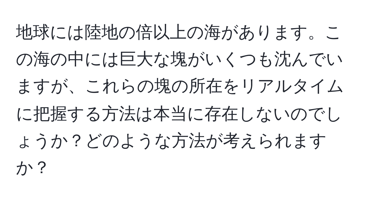 地球には陸地の倍以上の海があります。この海の中には巨大な塊がいくつも沈んでいますが、これらの塊の所在をリアルタイムに把握する方法は本当に存在しないのでしょうか？どのような方法が考えられますか？