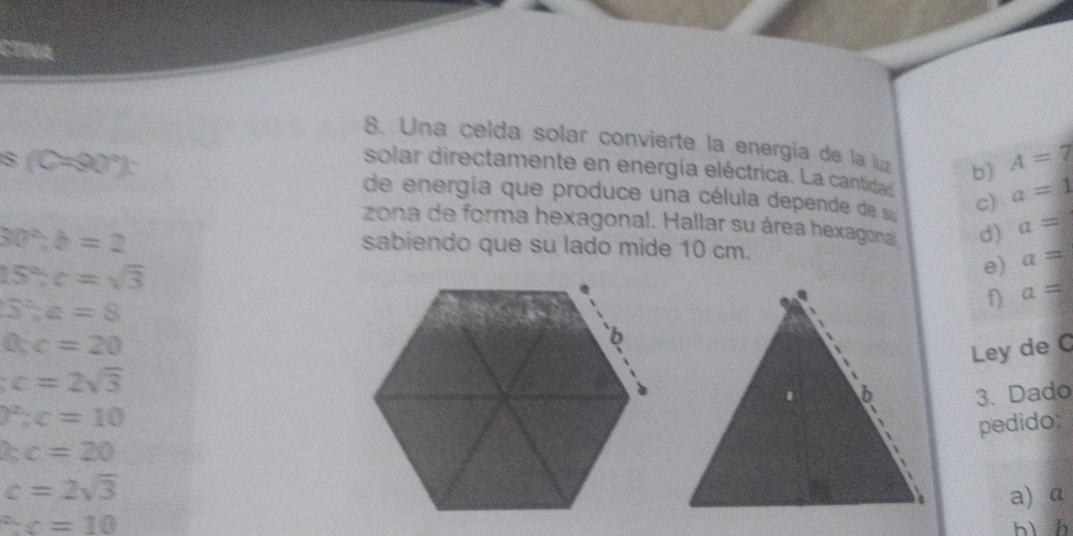 Una celda solar convierte la energía de la luz
8 (C=90°) :
b) A=7
solar directamente en energía eléctrica. La cantidad
de energía que produce una célula depende de su
c) a=1
zona de forma hexagonal. Hallar su área hexagonal
30°, b=2
d) a=
sabiendo que su lado mide 10 cm.
15° : c=sqrt(3)
e) a=
a=
5^2:z=8
O_5c=20
Ley de C
c=2sqrt(3)
3. Dado
P% c=10
pedido:
bc=20
c=2sqrt(3)
a) a°C=10 bì h