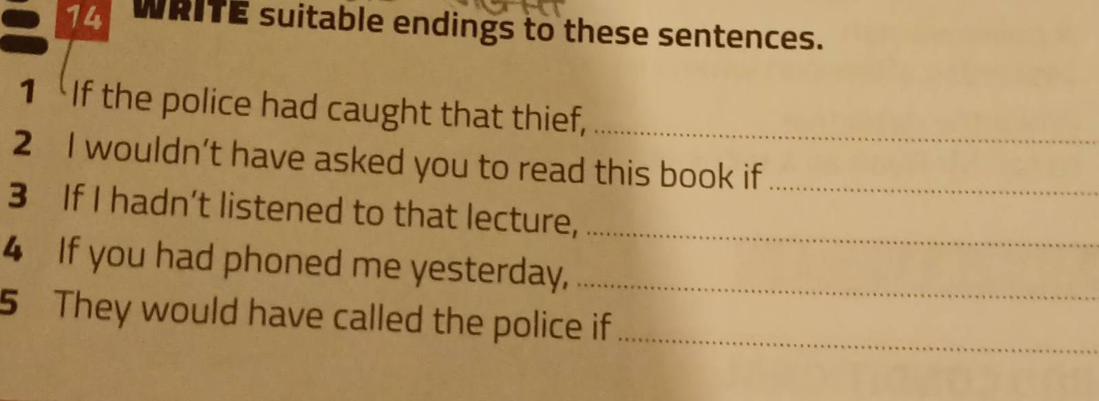 WRITE suitable endings to these sentences. 
1 If the police had caught that thief,_ 
2 I wouldn’t have asked you to read this book if 
3 If I hadn’t listened to that lecture,__ 
4 If you had phoned me yesterday,_ 
5 They would have called the police if_