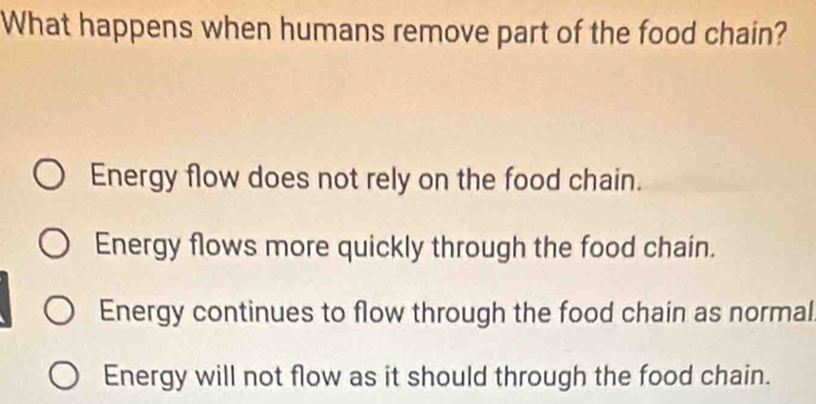 What happens when humans remove part of the food chain?
Energy flow does not rely on the food chain.
Energy flows more quickly through the food chain.
Energy continues to flow through the food chain as normal
Energy will not flow as it should through the food chain.