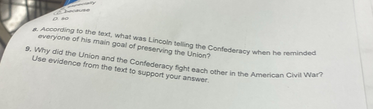 specially 
- because 
D. 80
s. According to the text, what was Lincoln telling the Confederacy when he reminded 
everyone of his main goal of preserving the Union? 
9. Why did the Union and the Confederacy fight each other in the American Civil War? 
Use evidence from the text to support your answer.