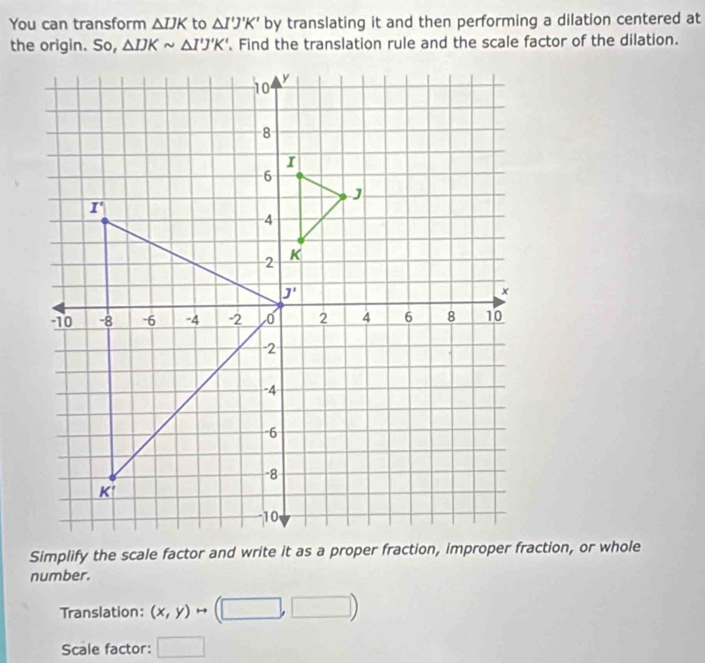 You can transform △ IJK to △ I'J'K' by translating it and then performing a dilation centered at
△ IJKsim △ I'J'K'. Find the translation rule and the scale factor of the dilation.
number.
Translation: (x,y)to (□ ,□ )
Scale factor: