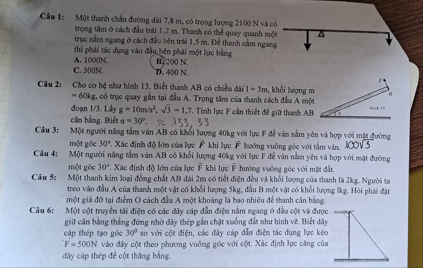 Một thanh chắn đường dài 7,8 m, có trọng lượng 2100 N và có
trọng tâm ở cách đầu trái 1,2 m. Thanh có thể quay quanh một
trục nằm ngang ở cách đầu bên trái 1,5 m. Để thanh nằm ngang
thì phải tác dụng vào đầu bên phải một lực bằng
A. 1000N. B. 200 N.
C. 300N. D. 400 N.
Câu 2: Cho cơ hệ như hình 13. Biết thanh AB có chiều dài I=3m , khối lượng m
=60kg , có trục quay gắn tại đầu A. Trọng tâm của thanh cách đầu A một
đoạn 1/3. Lấy g=10m/s^2,sqrt(3)=1,7. Tính lực F cần thiết để giữ thanh AB
cân bằng. Biết alpha =30°.
Câu 3: Một người nâng tấm ván AB có khối lượng 40kg với lực F để ván nằm yên và hợp với mặt đường
một góc 30° 7. Xác định độ lớn của lực vector F khi lực vector F hướng vuông góc với tấm ván.
Câu 4:  Một người nâng tấm ván AB có khối lượng 40kg với lực F để ván nằm yên và hợp với mặt đường
một góc 30° *. Xác định độ lớn của lực overline F khi lực F * hướng vuông góc với mặt đất.
Câu 5: Một thanh kim loại đồng chất AB dài 2m có tiết diện đều và khối lượng của thanh là 2kg. Người ta
treo vào đầu A của thanh một vật có khối lượng 5kg, đầu B một vật có khối lượng lkg. Hỏi phải đặt
một giá đỡ tại điểm O cách đầu A một khoảng là bao nhiêu để thanh cân bằng.
Câu 6:  Một cột truyền tải điện có các dây cáp dẫn điện nằm ngang ở đầu cột và được
giữ cân bằng thẳng đứng nhờ dây thép gắn chặt xuống đất như hình vẽ. Biết dây
cáp thép tạo góc 30° so với cột điện, các dây cáp dẫn điện tác dụng lực kéo
F=500N vào đây cột theo phương vuông góc với cột. Xác định lực căng của
dây cáp thép để cột thăng bằng.