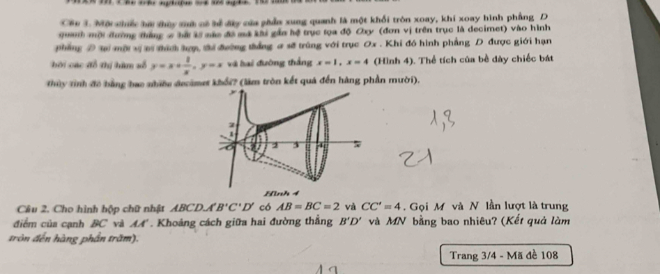 Cáu 3. Mội chiếc bai tủy shà có tể dây của phẩu xung quanh là một khối tròn xoay, khi xoay hình phẳng D 
qanh mội đường thắng 6 bà tà mắc đã mã khi gầa hệ trục tọa độ Oxy (đơn vị trên trục là decimet) vào hình 
phẳng D ti mội vị mi thích lợợ, ti đường táng a sẽ trùng với trục Ox. Khi đó hình phẳng D được giới hạn 
bởi các đổ thị hàm số y=x+ 1/x , y=x và hai đường thắng x=1, x=4 (Hình 4). Thể tích của bề dày chiếc bát 
Thủy tỉnh đề bằng hao nhiềe decamet khổi? (làm tròn kết quá đến hàng phần mười). 
2 

2 5 
Hình 4
Cầu 2, Cho hình hộp chữ nhật ABC D A'B'C'D' có AB=BC=2 và CC'=4. Gọi M và N lần lượt là trung 
điểm của cạnh BC và AA'. Khoảng cách giữa hai đường thẳng B'D' và MN bằng bao nhiêu? (Kết quả làm 
tròn đến hàng phần trăm). 
Trang 3/4 - Mã đề 108