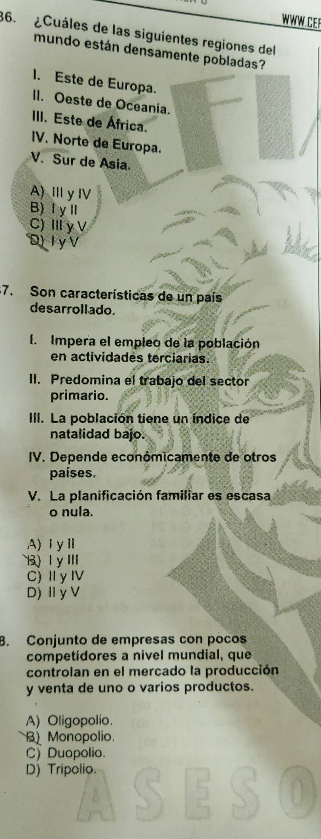 ¿Cuáles de las siguientes regiones del
mundo están densamente pobladas?
1. Este de Europa.
II. Oeste de Oceania.
III. Este de África.
IV. Norte de Europa.
V. Sur de Asia.
A) ⅢyⅣ
B)ⅠyⅡ
C)ⅢyV
D) I y V
7. Son características de un país
desarrollado.
I. Impera el empleo de la población
en actividades terciarias.
II. Predomina el trabajo del sector
primario.
III. La población tiene un índice de
natalidad bajo.
IV. Depende económicamente de otros
países.
V. La planificación familiar es escasa
o nula.
A)ⅠyⅡ
B) ⅠyⅢ
C)ⅡyⅣ
D)ⅡyV
8. Conjunto de empresas con poños
competidores a nivel mundial, que
controlan en el mercado la producción
y venta de uno o varios productos.
A) Oligopolio.
B Monopolio.
C) Duopolio.
D) Tripolio.