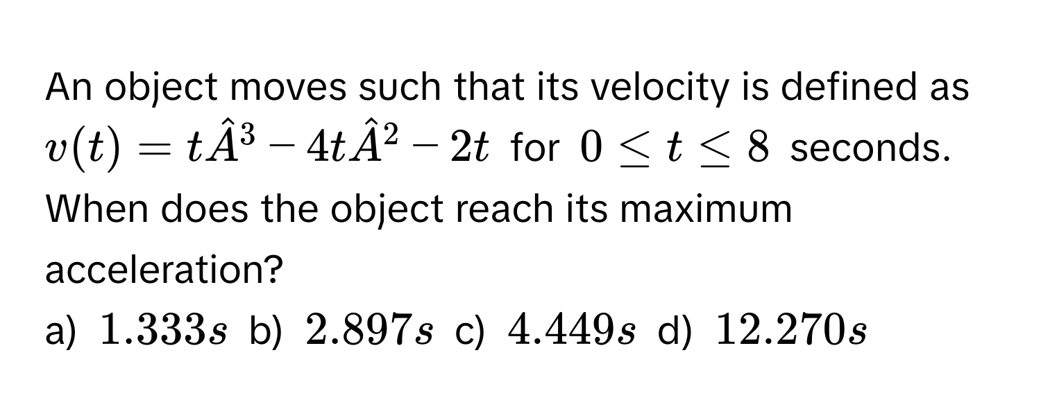 An object moves such that its velocity is defined as $v(t) = thatA^(3 - 4thatA)^2 - 2t$ for $0 ≤ t ≤ 8$ seconds. When does the object reach its maximum acceleration? 
a) $1.333 s$ b) $2.897 s$ c) $4.449 s$ d) $12.270 s$