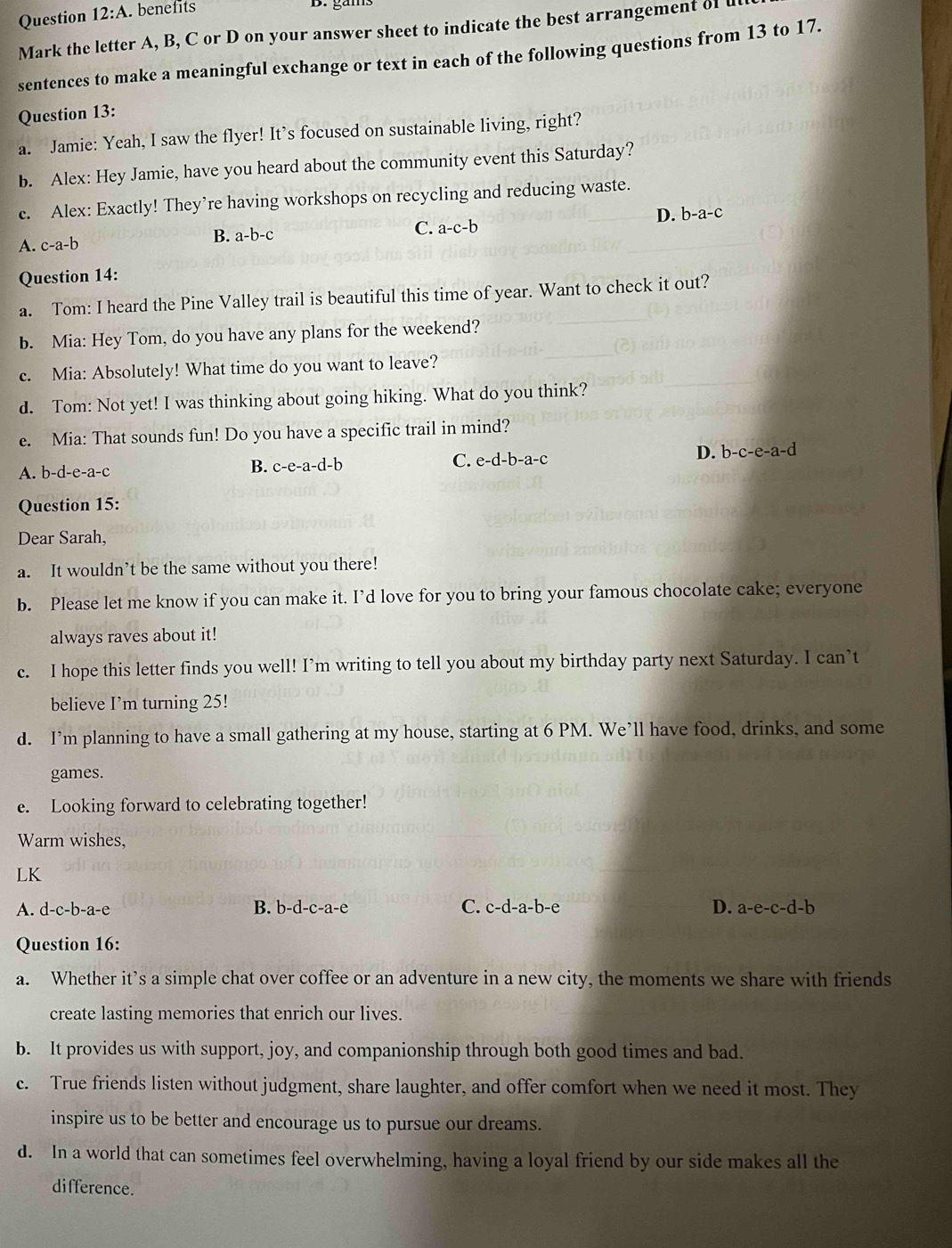 Question 12:A. benefits
Mark the letter A, B, C or D on your answer sheet to indicate the best arrangement of 
sentences to make a meaningful exchange or text in each of the following questions from 13 to 17.
Question 13:
a. Jamie: Yeah, I saw the flyer! It’s focused on sustainable living, right?
b. Alex: Hey Jamie, have you heard about the community event this Saturday?
c. Alex: Exactly! They’re having workshops on recycling and reducing waste.
D. b-a-c
A. c-a-b B. a-b-c
C. a-c-b
Question 14:
a. Tom: I heard the Pine Valley trail is beautiful this time of year. Want to check it out?
b. Mia: Hey Tom, do you have any plans for the weekend?
c. Mia: Absolutely! What time do you want to leave?
d. Tom: Not yet! I was thinking about going hiking. What do you think?
e. Mia: That sounds fun! Do you have a specific trail in mind?
A. b-d-e-a- 、
B. c-e-a-d-b
C. e-d-b-a-c
D. b-c-e-a-d
Question 15:
Dear Sarah,
a. It wouldn’t be the same without you there!
b. Please let me know if you can make it. I’d love for you to bring your famous chocolate cake; everyone
always raves about it!
c. I hope this letter finds you well! I’m writing to tell you about my birthday party next Saturday. I can’t
believe I’m turning 25!
d. I’m planning to have a small gathering at my house, starting at 6 PM. We’ll have food, drinks, and some
games.
e. Looking forward to celebrating together!
Warm wishes,
LK
A. d-c-b-a-e B. b-d-c-a-6 、 C. c-d-a-b-e D. a-e-c-d-b
Question 16:
a. Whether it’s a simple chat over coffee or an adventure in a new city, the moments we share with friends
create lasting memories that enrich our lives.
b. It provides us with support, joy, and companionship through both good times and bad.
c. True friends listen without judgment, share laughter, and offer comfort when we need it most. They
inspire us to be better and encourage us to pursue our dreams.
d. In a world that can sometimes feel overwhelming, having a loyal friend by our side makes all the
difference.