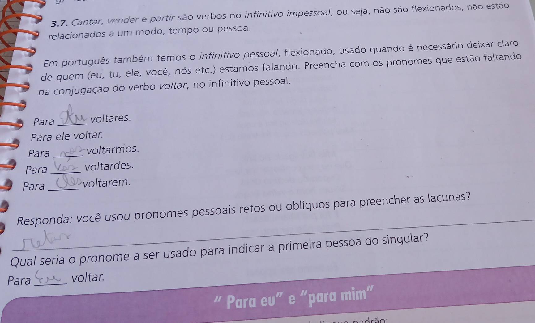 9 
3.7. Cantar, vender e partir são verbos no infinitivo impessoal, ou seja, não são flexionados, não estão 
relacionados a um modo, tempo ou pessoa. 
Em português também temos o infinitivo pessoal, flexionado, usado quando é necessário deixar claro 
de quem (eu, tu, ele, você, nós etc.) estamos falando. Preencha com os pronomes que estão faltando 
na conjugação do verbo voltar, no infinitivo pessoal. 
Para _voltares. 
Para ele voltar. 
Para _voltarmos. 
Para _voltardes. 
Para_ 
voltarem. 
_ 
Responda: você usou pronomes pessoais retos ou oblíquos para preencher as lacunas?_ 
Qual seria o pronome a ser usado para indicar a primeira pessoa do singular? 
Para _voltar. 
“ Para eu” e “para mim” 
drão