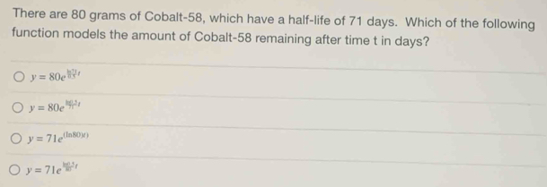 There are 80 grams of Cobalt- 58, which have a half-life of 71 days. Which of the following
function models the amount of Cobalt-58 remaining after time t in days?
y=80e^(frac ln 7t)
y=80e^(frac k(2t))t
y=71e^((ln 80)x))
y=71e^(frac ln (1))10t