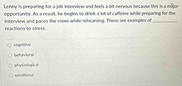 Lenny is preparing for a job interview and feels a bit nervous because this is a major
opportunity. As a result, he begins to drink a lot of caffeine while preparing for the
interview and paces the room while rehearsing. These are examples of_
reactions to stress.
cognitive
behavioral
physiological
emotional