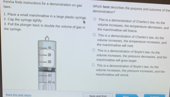 Keisha finds instructions for a demonstration on gas Which best describes the purpose and outcome of the
laws.
demonistration?
1. Place a small marshmallow in a large plastic syringe. This is a demonstration of Charles's law. As the
2. Cap the syringe tightly. volume increases, the temperature decreases, and
3. Pull the plunger back to double the volume of gas in the marshmallow will freeze.
the syringe. This is a demonstration of Charles's law. As the
volume increases, the temperature increases, and
the marshmallow will melt.
This is a demonstration of Boyle's law. As the
volume increases, the pressure decreases, and the
marshmallow will grow larger.
This is a demonstration of Boyle's law. As the
volume increases, the pressure increases, and the
marshmaillow will shrink.
Mark this and return Save and Exit